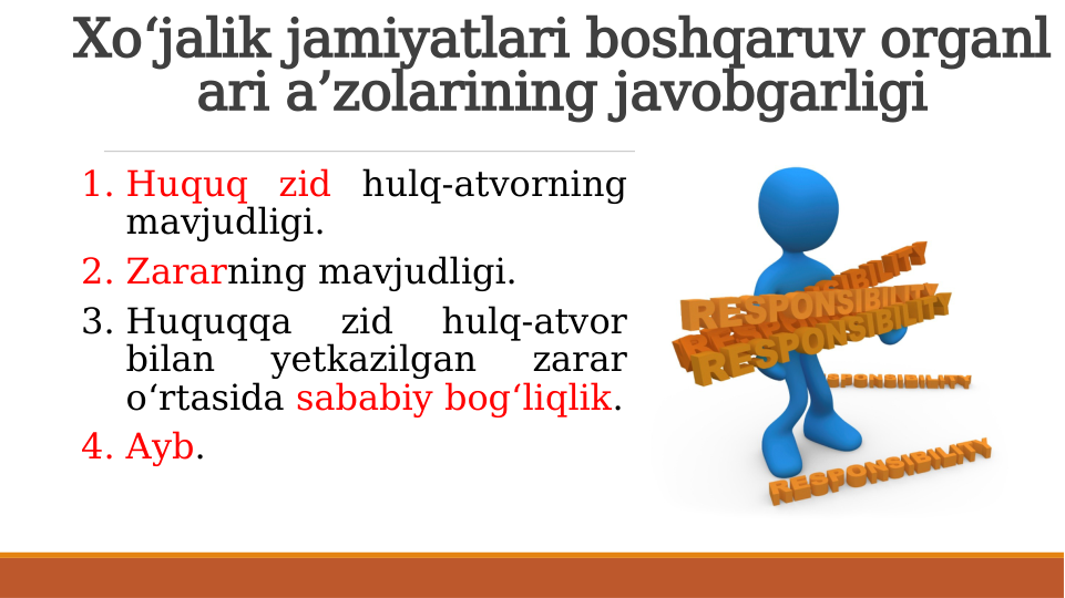 Xo‘jalik jamiyatlari boshqaruv organl
ari a’zolarining javobgarligi
1. Huquq zid hulq-atvorning 
mavjudligi.
2. Zararning mavjudligi.
3. Huquqqa 
zid 
hulq-atvor 
bilan 
yetkazilgan 
zarar 
o‘rtasida sababiy bog‘liqlik.
4. Ayb.
