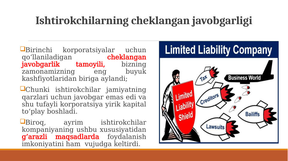 Ishtirokchilarning cheklangan javobgarligi
Birinchi 
korporatsiyalar 
uchun 
qo‘llaniladigan 
cheklangan 
javobgarlik 
tamoyili, 
bizning 
zamonamizning 
eng 
buyuk 
kashfiyotlaridan biriga aylandi; 
Chunki ishtirokchilar jamiyatning 
qarzlari uchun javobgar emas edi va 
shu tufayli korporatsiya yirik kapital 
to‘play boshladi.
Biroq, 
ayrim 
ishtirokchilar 
kompaniyaning ushbu xususiyatidan 
g’arazli 
maqsadlarda 
foydalanish 
imkoniyatini ham  vujudga keltirdi.
