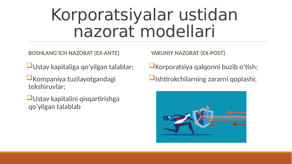 Korporatsiyalar ustidan 
nazorat modellari
BOSHLANG’ICH NAZORAT (EX-ANTE)
Ustav kapitaliga qo’yilgan talablar;
Kompaniya tuzilayotgandagi 
tekshiruvlar;
Ustav kapitalini qisqartirishga 
qo’yilgan talablab
YAKUNIY NAZORAT (EX-POST)
Korporatsiya qalqonni buzib o’tish;
Ishtirokchilarning zararni qoplashi;

