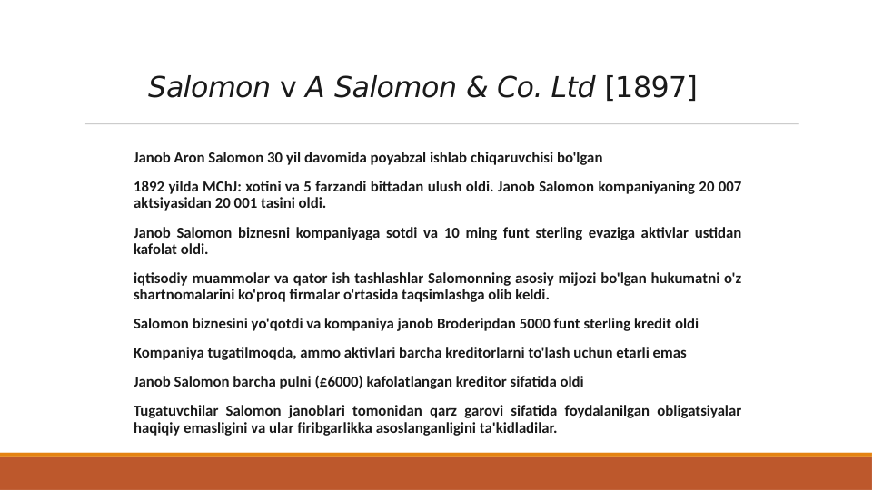 Salomon v A Salomon & Co. Ltd [1897]
 Janob Aron Salomon 30 yil davomida poyabzal ishlab chiqaruvchisi bo'lgan
 1892 yilda MChJ: xotini va 5 farzandi bittadan ulush oldi. Janob Salomon kompaniyaning 20 007 
aktsiyasidan 20 001 tasini oldi.
 Janob Salomon biznesni kompaniyaga sotdi va 10 ming funt sterling evaziga aktivlar ustidan 
kafolat oldi.
 iqtisodiy muammolar va qator ish tashlashlar Salomonning asosiy mijozi bo'lgan hukumatni o'z 
shartnomalarini ko'proq firmalar o'rtasida taqsimlashga olib keldi.
 Salomon biznesini yo'qotdi va kompaniya janob Broderipdan 5000 funt sterling kredit oldi
 Kompaniya tugatilmoqda, ammo aktivlari barcha kreditorlarni to'lash uchun etarli emas
 Janob Salomon barcha pulni (£6000) kafolatlangan kreditor sifatida oldi
 Tugatuvchilar Salomon janoblari tomonidan qarz garovi sifatida foydalanilgan obligatsiyalar 
haqiqiy emasligini va ular firibgarlikka asoslanganligini ta'kidladilar.
