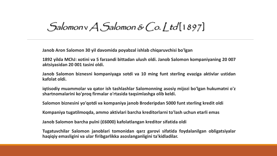 Salomon v A Salomon & Co. Ltd [1897]
Janob Aron Salomon 30 yil davomida poyabzal ishlab chiqaruvchisi bo'lgan
1892 yilda MChJ: xotini va 5 farzandi bittadan ulush oldi. Janob Salomon kompaniyaning 20 007
aktsiyasidan 20 001 tasini oldi.
Janob Salomon biznesni kompaniyaga sotdi va 10 ming funt sterling evaziga aktivlar ustidan
kafolat oldi.
iqtisodiy muammolar va qator ish tashlashlar Salomonning asosiy mijozi bo'lgan hukumatni o'z
shartnomalarini ko'proq firmalar o'rtasida taqsimlashga olib keldi.
Salomon biznesini yo'qotdi va kompaniya janob Broderipdan 5000 funt sterling kredit oldi
Kompaniya tugatilmoqda, ammo aktivlari barcha kreditorlarni to'lash uchun etarli emas
Janob Salomon barcha pulni (£6000) kafolatlangan kreditor sifatida oldi
Tugatuvchilar Salomon janoblari tomonidan qarz garovi sifatida foydalanilgan obligatsiyalar
haqiqiy emasligini va ular firibgarlikka asoslanganligini ta'kidladilar.
