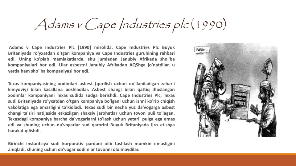 Adams v Cape Industries plc (1990)
Adams v Cape Industries Plc [1990] misolida, Cape Industries Plc Buyuk
Britaniyada ro'yxatdan o'tgan kompaniya va Cape Industries guruhining rahbari
edi. Uning ko'plab mamlakatlarda, shu jumladan Janubiy Afrikada sho''ba
kompaniyalari bor edi. Ular asbestni Janubiy Afrikadan AQShga jo'natdilar, u
yerda ham sho''ba kompaniyasi bor edi.
Texas kompaniyasining xodimlari asbest (qurilish uchun qo'llaniladigan zaharli
kimyoviy) bilan kasallana boshladilar. Asbest changi bilan qattiq ifloslangan
xodimlar kompaniyani Texas sudida sudga berishdi. Cape Industries Plc, Texas
sudi Britaniyada ro'yxatdan o'tgan kompaniya bo'lgani uchun ishni ko'rib chiqish
vakolatiga ega emasligini ta'kidladi. Texas sudi bir necha yuz da'vogarga asbest
changi ta'siri natijasida etkazilgan shaxsiy jarohatlar uchun tovon puli to'lagan.
Texasdagi kompaniya barcha da'vogarlarni to'lash uchun yetarli pulga ega emas
edi va shuning uchun da'vogarlar sud qarorini Buyuk Britaniyada ijro etishga
harakat qilishdi.
Birinchi instantsiya sudi korporativ pardani olib tashlash mumkin emasligini
aniqladi, shuning uchun da'vogar xodimlar tovonni ololmaydilar.
