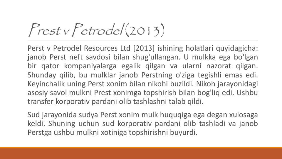 Prest v Petrodel (2013)
Perst v Petrodel Resources Ltd [2013] ishining holatlari quyidagicha:
janob Perst neft savdosi bilan shug'ullangan. U mulkka ega bo'lgan
bir qator kompaniyalarga egalik qilgan va ularni nazorat qilgan.
Shunday qilib, bu mulklar janob Perstning o'ziga tegishli emas edi.
Keyinchalik uning Perst xonim bilan nikohi buzildi. Nikoh jarayonidagi
asosiy savol mulkni Prest xonimga topshirish bilan bog'liq edi. Ushbu
transfer korporativ pardani olib tashlashni talab qildi.
Sud jarayonida sudya Perst xonim mulk huquqiga ega degan xulosaga
keldi. Shuning uchun sud korporativ pardani olib tashladi va janob
Perstga ushbu mulkni xotiniga topshirishni buyurdi.
