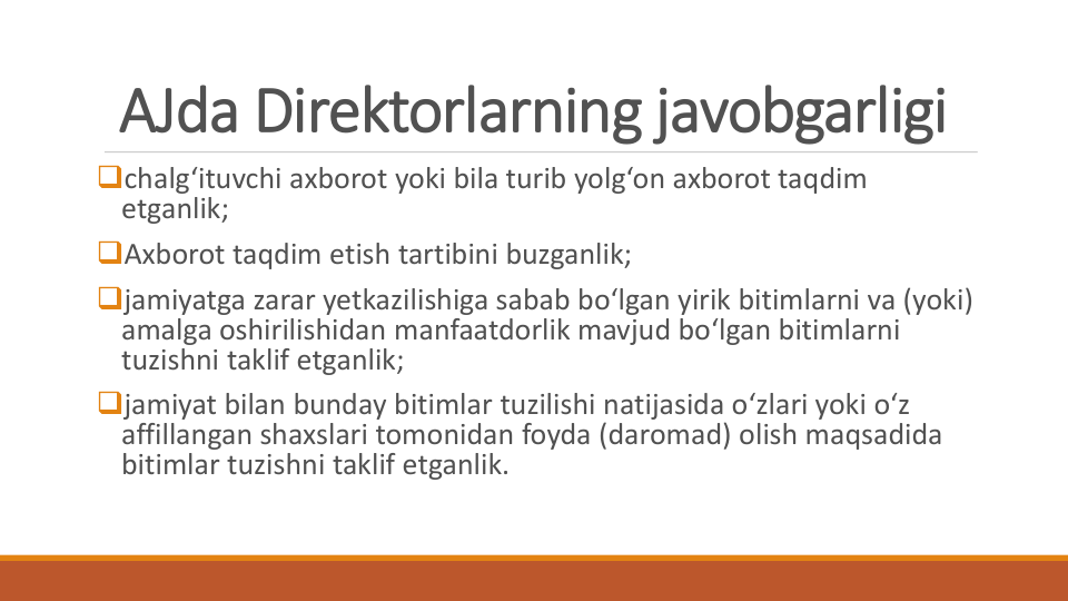 AJda Direktorlarning javobgarligi
chalg‘ituvchi axborot yoki bila turib yolg‘on axborot taqdim
etganlik;
Axborot taqdim etish tartibini buzganlik;
jamiyatga zarar yetkazilishiga sabab bo‘lgan yirik bitimlarni va (yoki) 
amalga oshirilishidan manfaatdorlik mavjud bo‘lgan bitimlarni
tuzishni taklif etganlik;
jamiyat bilan bunday bitimlar tuzilishi natijasida o‘zlari yoki o‘z
affillangan shaxslari tomonidan foyda (daromad) olish maqsadida
bitimlar tuzishni taklif etganlik.
