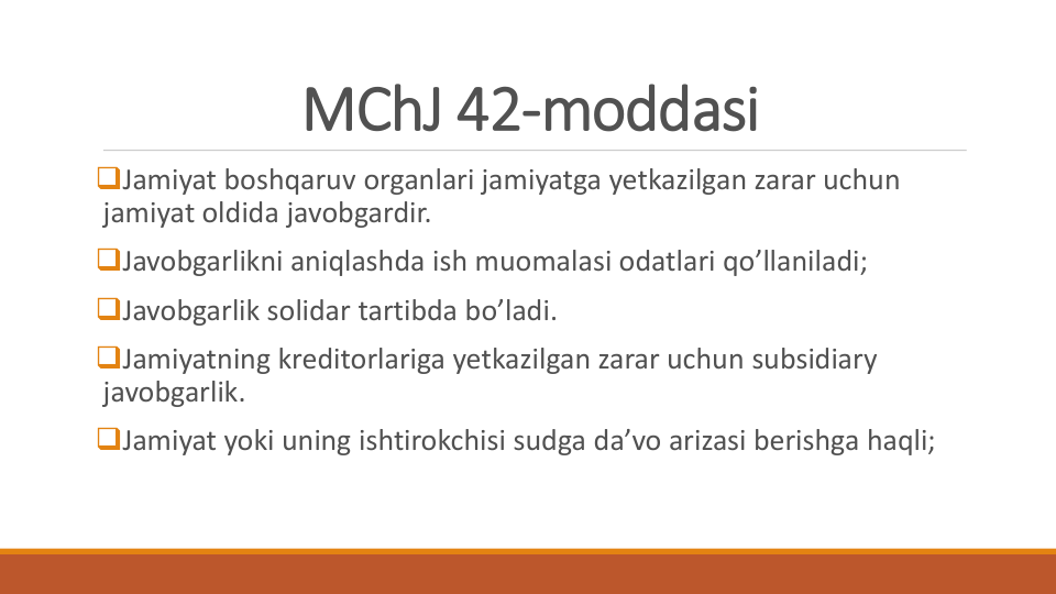 MChJ 42-moddasi
Jamiyat boshqaruv organlari jamiyatga yetkazilgan zarar uchun
jamiyat oldida javobgardir.
Javobgarlikni aniqlashda ish muomalasi odatlari qo’llaniladi;
Javobgarlik solidar tartibda bo’ladi.
Jamiyatning kreditorlariga yetkazilgan zarar uchun subsidiary 
javobgarlik.
Jamiyat yoki uning ishtirokchisi sudga da’vo arizasi berishga haqli;
