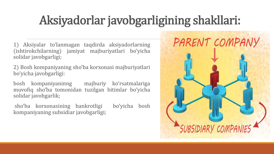 Aksiyadorlar javobgarligining shakllari:
1) Aksiyalar to‘lanmagan taqdirda aksiyadorlarning
(ishtirokchilarning)
jamiyat
majburiyatlari
bo‘yicha
solidar javobgarligi;
2) Bosh kompaniyaning sho‘ba korxonasi majburiyatlari
bo‘yicha javobgarligi:
bosh
kompaniyaninng
majburiy
ko‘rsatmalariga
muvofiq sho‘ba tomonidan tuzilgan bitimlar bo‘yicha
solidar javobgarlik;
sho‘ba
korxonasining
bankrotligi
bo‘yicha
bosh
kompaniyaning subsidiar javobgarligi;
