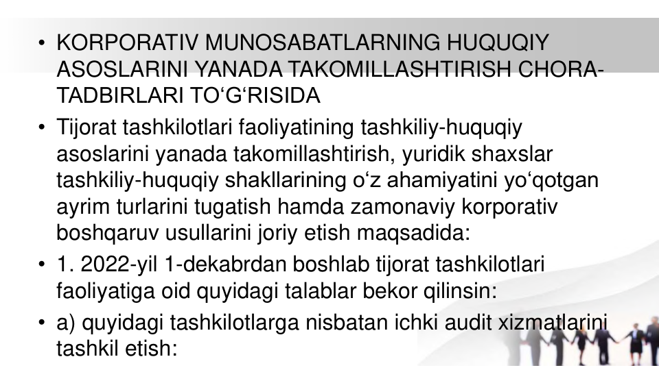 • KORPORATIV MUNOSABATLARNING HUQUQIY 
ASOSLARINI YANADA TAKOMILLASHTIRISH CHORA-
TADBIRLARI TO‘G‘RISIDA
• Tijorat tashkilotlari faoliyatining tashkiliy-huquqiy 
asoslarini yanada takomillashtirish, yuridik shaxslar 
tashkiliy-huquqiy shakllarining o‘z ahamiyatini yo‘qotgan 
ayrim turlarini tugatish hamda zamonaviy korporativ 
boshqaruv usullarini joriy etish maqsadida:
• 1. 2022-yil 1-dekabrdan boshlab tijorat tashkilotlari 
faoliyatiga oid quyidagi talablar bekor qilinsin:
• a) quyidagi tashkilotlarga nisbatan ichki audit xizmatlarini 
tashkil etish:
