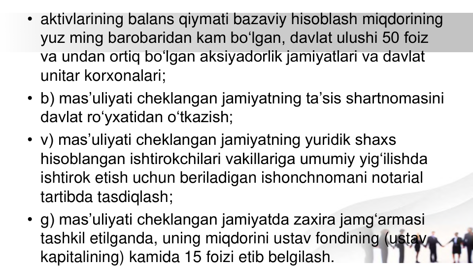 • aktivlarining balans qiymati bazaviy hisoblash miqdorining 
yuz ming barobaridan kam bo‘lgan, davlat ulushi 50 foiz 
va undan ortiq bo‘lgan aksiyadorlik jamiyatlari va davlat 
unitar korxonalari;
• b) mas’uliyati cheklangan jamiyatning ta’sis shartnomasini 
davlat ro‘yxatidan o‘tkazish;
• v) mas’uliyati cheklangan jamiyatning yuridik shaxs 
hisoblangan ishtirokchilari vakillariga umumiy yig‘ilishda 
ishtirok etish uchun beriladigan ishonchnomani notarial 
tartibda tasdiqlash;
• g) mas’uliyati cheklangan jamiyatda zaxira jamg‘armasi 
tashkil etilganda, uning miqdorini ustav fondining (ustav 
kapitalining) kamida 15 foizi etib belgilash.

