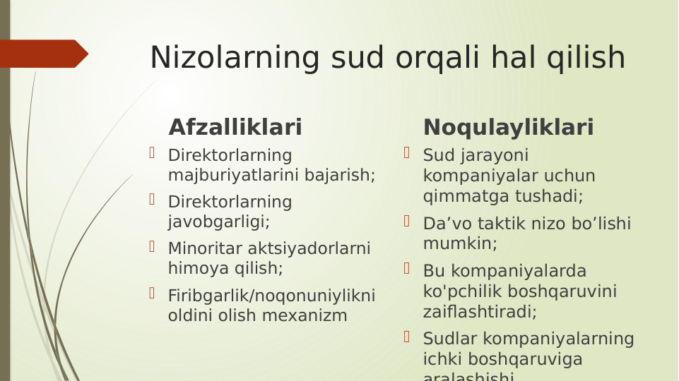 Nizolarning sud orqali hal qilish
Afzalliklari
 Direktorlarning 
majburiyatlarini bajarish;
 Direktorlarning 
javobgarligi;
 Minoritar aktsiyadorlarni 
himoya qilish;
 Firibgarlik/noqonuniylikni 
oldini olish mexanizm
Noqulayliklari
 Sud jarayoni 
kompaniyalar uchun 
qimmatga tushadi;
 Da’vo taktik nizo bo’lishi 
mumkin;
 Bu kompaniyalarda 
ko'pchilik boshqaruvini 
zaiflashtiradi;
 Sudlar kompaniyalarning 
ichki boshqaruviga 
aralashishi
