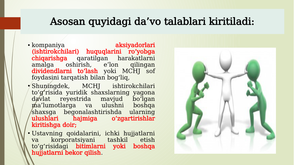 • kompaniya 
aksiyadorlari 
(ishtirokchilari) 
huquqlarini 
ro yobga 
ʻ
chiqarishga 
qaratilgan 
harakatlarni 
amalga 
oshirish, 
e lon 
qilingan 
ʼ
dividendlarni to lash 
ʻ
yoki MCHJ sof 
foydasini tarqatish bilan bog liq, 
ʻ
• Shuningdek, 
MCHJ 
ishtirokchilari 
to g risida yuridik shaxslarning yagona 
ʻ ʻ
davlat 
reyestrida 
mavjud 
bo lgan 
ʻ
ma lumotlarga 
va 
ulushni 
boshqa 
ʼ
shaxsga 
begonalashtirishda 
ularning 
ulushlari 
hajmiga 
o zgartirishlar 
ʻ
kiritishga doir;
• Ustavning qoidalarini, ichki hujjatlarni 
va 
korporatsiyani 
tashkil 
etish 
to g risidagi 
ʻ ʻ
bitimlarni 
yoki 
boshqa 
hujjatlarni bekor qilish.
Asosan quyidagi da vo talablari kiritiladi:
ʼ
