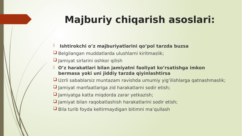 Majburiy chiqarish asoslari:
  Ishtirokchi o’z majburiyatlarini qo’pol tarzda buzsa
 Belgilangan muddatlarda ulushlarni kiritmaslik;
 Jamiyat sirlarini oshkor qilish
 O’z harakatlari bilan jamiyatni faoliyat ko’rsatishga imkon 
bermasa yoki uni jiddiy tarzda qiyinlashtirsa
 Uzrli sabablarsiz muntazam ravishda umumiy yig’ilishlarga qatnashmaslik;
 Jamiyat manfaatlariga zid harakatlarni sodir etish;
 Jamiyatga katta miqdorda zarar yetkazish;
 Jamiyat bilan raqobatlashish harakatlarini sodir etish;
 Bila turib foyda keltirmaydigan bitimni ma’qullash
