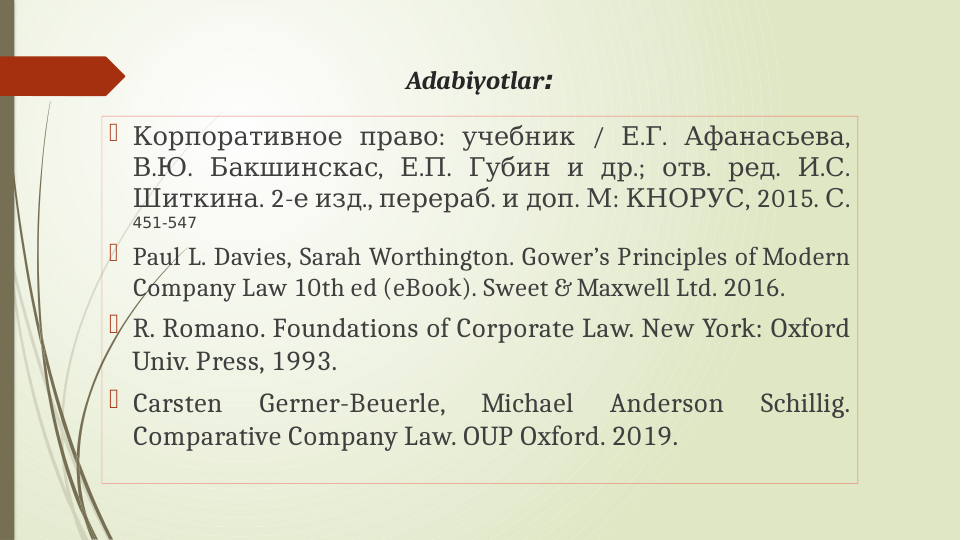 Adabiyotlar:

 
: 
 / 
. . 
, 
Корпоративное право
учебник
Е Г
Афанасьева
.
. 
, 
.
. 
 
 
.; 
. 
. 
. . 
В Ю
Бакшинскас
Е П
Губин и др
отв
ред
И С
. 2-  
., 
.  
. 
: 
, 2015. .
Шиткина
е изд перераб и доп М КНОРУС
С  
451-547
 Paul L. Davies, Sarah Worthington. Gower’s Principles of Modern 
Company Law 10th ed (eBook). Sweet & Maxwell Ltd. 2016. 
 R. Romano. Foundations of Corporate Law. New York: Oxford 
Univ. Press, 1993.
 Carsten 
Gerner-Beuerle, 
Michael 
Anderson 
Schillig. 
Comparative Company Law. OUP Oxford. 2019.
