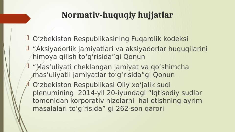 Normativ-huquqiy hujjatlar
 Oʻzbekiston Respublikasining Fuqarolik kodeksi
 “Aksiyadorlik jamiyatlari va aksiyadorlar huquqilarini 
himoya qilish toʻgʻrisida”gi Qonun
 “Masʼuliyati cheklangan jamiyat va qoʻshimcha 
masʼuliyatli jamiyatlar toʻgʻrisida”gi Qonun
 Oʻzbekiston Respublikasi Oliy xoʻjalik sudi 
plenumining  2014-yil 20-iyundagi “Iqtisodiy sudlar 
tomonidan korporativ nizolarni  hal etishning ayrim 
masalalari toʻgʻrisida” gi 262-son qarori
