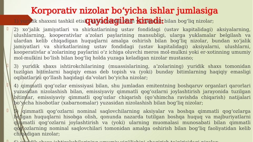 Korporativ nizolar bo yicha ishlar jumlasiga 
ʻ
quyidagilar kiradi:

1) yuridik shaxsni tashkil etish, qayta tashkil etish va tugatish bilan bog liq nizolar;
ʻ

2) xo jalik jamiyatlari va shirkatlarining ustav fondidagi (ustav kapitalidagi) aksiyalarning, 
ʻ
ulushlarning, kooperativlar a zolari paylarining mansubligi, ularga yuklamalar belgilash va 
ʼ
ulardan kelib chiqadigan huquqlarni amalga oshirish bilan bog liq nizolar, bundan xo jalik 
ʻ
ʻ
jamiyatlari va shirkatlarining ustav fondidagi (ustav kapitalidagi) aksiyalarni, ulushlarni, 
kooperativlar a zolarining paylarini o z ichiga oluvchi meros mol-mulkni yoki er-xotinning umumiy 
ʼ
ʻ
mol-mulkini bo lish bilan bog liq holda yuzaga keladigan nizolar mustasno;
ʻ
ʻ

3) yuridik shaxs ishtirokchilarining (muassislarining, a zolarining) yuridik shaxs tomonidan 
ʼ
tuzilgan bitimlarni haqiqiy emas deb topish va (yoki) bunday bitimlarning haqiqiy emasligi 
oqibatlarini qo llash haqidagi da volari bo yicha nizolar;
ʻ
ʼ
ʻ

4) qimmatli qog ozlar emissiyasi bilan, shu jumladan emitentning boshqaruv organlari qarorlari 
ʻ
yuzasidan nizolashish bilan, emissiyaviy qimmatli qog ozlarni joylashtirish jarayonida tuzilgan 
ʻ
bitimlar, emissiyaviy qimmatli qog ozlar chiqarish (qo shimcha ravishda chiqarish) natijalari 
ʻ
ʻ
bo yicha hisobotlar (xabarnomalar) yuzasidan nizolashish bilan bog liq nizolar;
ʻ
ʻ

5) qimmatli qog ozlarni nominal saqlovchilarning aksiyalar va boshqa qimmatli qog ozlarga 
ʻ
ʻ
bo lgan huquqlarni hisobga olish, qonunda nazarda tutilgan boshqa huquq va majburiyatlarni 
ʻ
qimmatli qog ozlarni joylashtirish va (yoki) ularning muomalasi munosabati bilan qimmatli 
ʻ
qog ozlarning nominal saqlovchilari tomonidan amalga oshirish bilan bog liq faoliyatidan kelib 
ʻ
ʻ
chiqadigan nizolar;

6) yuridik shaxs ishtirokchilarining umumiy yig ilishini chaqirish to g risidagi nizolar;
ʻ
ʻ ʻ
