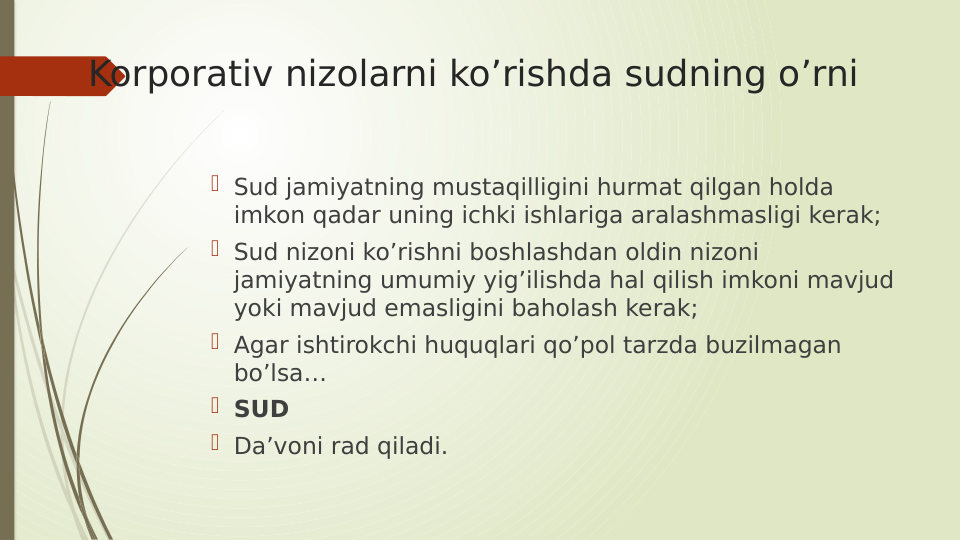Korporativ nizolarni ko’rishda sudning o’rni
 Sud jamiyatning mustaqilligini hurmat qilgan holda 
imkon qadar uning ichki ishlariga aralashmasligi kerak;
 Sud nizoni ko’rishni boshlashdan oldin nizoni 
jamiyatning umumiy yig’ilishda hal qilish imkoni mavjud 
yoki mavjud emasligini baholash kerak;
 Agar ishtirokchi huquqlari qo’pol tarzda buzilmagan 
bo’lsa…
 SUD
 Da’voni rad qiladi. 
