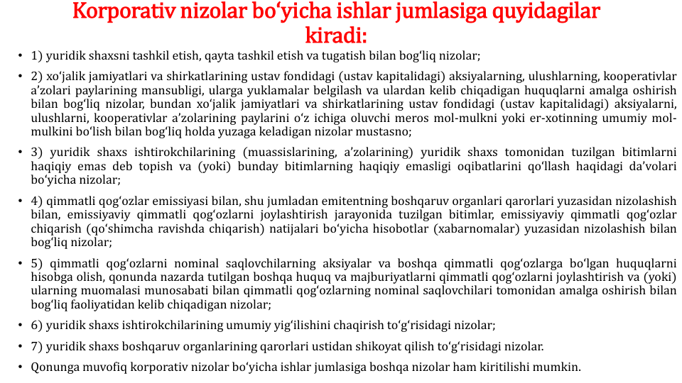 Korporativ nizolar boʻyicha ishlar jumlasiga quyidagilar 
kiradi:
• 1) yuridik shaxsni tashkil etish, qayta tashkil etish va tugatish bilan bogʻliq nizolar;
• 2) xoʻjalik jamiyatlari va shirkatlarining ustav fondidagi (ustav kapitalidagi) aksiyalarning, ulushlarning, kooperativlar
aʼzolari paylarining mansubligi, ularga yuklamalar belgilash va ulardan kelib chiqadigan huquqlarni amalga oshirish
bilan bogʻliq nizolar, bundan xoʻjalik jamiyatlari va shirkatlarining ustav fondidagi (ustav kapitalidagi) aksiyalarni,
ulushlarni, kooperativlar aʼzolarining paylarini oʻz ichiga oluvchi meros mol-mulkni yoki er-xotinning umumiy mol-
mulkini boʻlish bilan bogʻliq holda yuzaga keladigan nizolar mustasno;
• 3) yuridik shaxs ishtirokchilarining (muassislarining, aʼzolarining) yuridik shaxs tomonidan tuzilgan bitimlarni
haqiqiy emas deb topish va (yoki) bunday bitimlarning haqiqiy emasligi oqibatlarini qoʻllash haqidagi daʼvolari
boʻyicha nizolar;
• 4) qimmatli qogʻozlar emissiyasi bilan, shu jumladan emitentning boshqaruv organlari qarorlari yuzasidan nizolashish
bilan, emissiyaviy qimmatli qogʻozlarni joylashtirish jarayonida tuzilgan bitimlar, emissiyaviy qimmatli qogʻozlar
chiqarish (qoʻshimcha ravishda chiqarish) natijalari boʻyicha hisobotlar (xabarnomalar) yuzasidan nizolashish bilan
bogʻliq nizolar;
• 5) qimmatli qogʻozlarni nominal saqlovchilarning aksiyalar va boshqa qimmatli qogʻozlarga boʻlgan huquqlarni
hisobga olish, qonunda nazarda tutilgan boshqa huquq va majburiyatlarni qimmatli qogʻozlarni joylashtirish va (yoki)
ularning muomalasi munosabati bilan qimmatli qogʻozlarning nominal saqlovchilari tomonidan amalga oshirish bilan
bogʻliq faoliyatidan kelib chiqadigan nizolar;
• 6) yuridik shaxs ishtirokchilarining umumiy yigʻilishini chaqirish toʻgʻrisidagi nizolar;
• 7) yuridik shaxs boshqaruv organlarining qarorlari ustidan shikoyat qilish toʻgʻrisidagi nizolar.
• Qonunga muvofiq korporativ nizolar boʻyicha ishlar jumlasiga boshqa nizolar ham kiritilishi mumkin.
