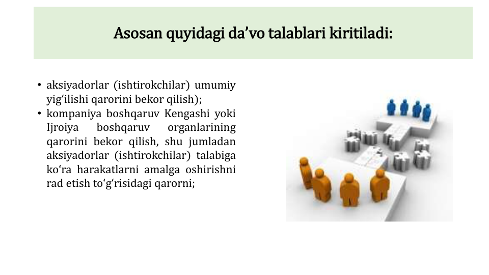 Asosan quyidagi daʼvo talablari kiritiladi:
• aksiyadorlar (ishtirokchilar) umumiy
yigʻilishi qarorini bekor qilish);
• kompaniya boshqaruv Kengashi yoki
Ijroiya
boshqaruv
organlarining
qarorini bekor qilish, shu jumladan
aksiyadorlar (ishtirokchilar) talabiga
koʻra harakatlarni amalga oshirishni
rad etish toʻgʻrisidagi qarorni;

