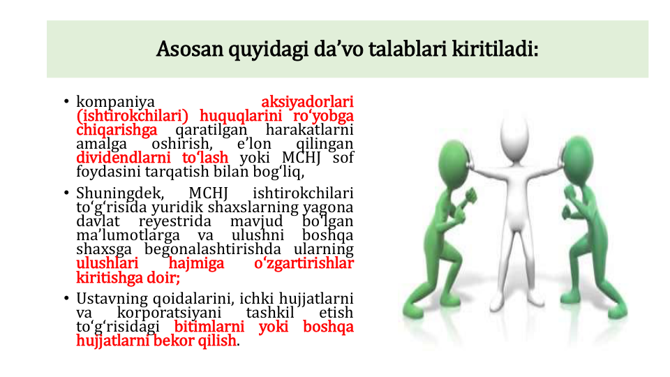 • kompaniya
aksiyadorlari
(ishtirokchilari) huquqlarini roʻyobga
chiqarishga
qaratilgan
harakatlarni
amalga
oshirish,
eʼlon
qilingan
dividendlarni toʻlash yoki MCHJ sof
foydasini tarqatish bilan bogʻliq,
• Shuningdek,
MCHJ
ishtirokchilari
toʻgʻrisida yuridik shaxslarning yagona
davlat
reyestrida
mavjud
boʻlgan
maʼlumotlarga
va
ulushni
boshqa
shaxsga begonalashtirishda ularning
ulushlari
hajmiga
oʻzgartirishlar
kiritishga doir;
• Ustavning qoidalarini, ichki hujjatlarni
va
korporatsiyani
tashkil
etish
toʻgʻrisidagi
bitimlarni
yoki
boshqa
hujjatlarni bekor qilish.
Asosan quyidagi daʼvo talablari kiritiladi:
