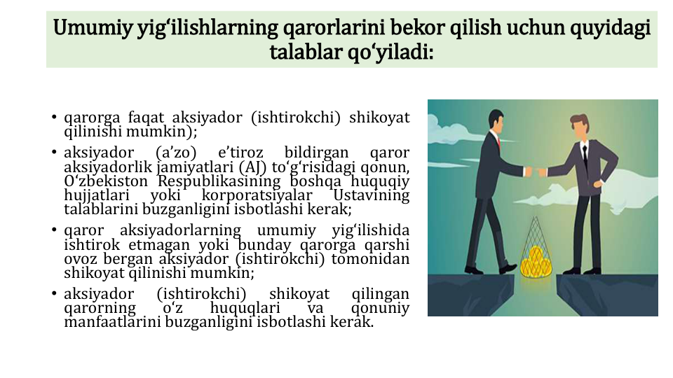 Umumiy yigʻilishlarning qarorlarini bekor qilish uchun quyidagi
talablar qoʻyiladi:
• qarorga faqat aksiyador (ishtirokchi) shikoyat
qilinishi mumkin);
• aksiyador
(aʼzo)
eʼtiroz
bildirgan
qaror
aksiyadorlik jamiyatlari (AJ) toʻgʻrisidagi qonun,
Oʻzbekiston Respublikasining boshqa huquqiy
hujjatlari
yoki
korporatsiyalar
Ustavining
talablarini buzganligini isbotlashi kerak;
• qaror
aksiyadorlarning
umumiy
yigʻilishida
ishtirok etmagan yoki bunday qarorga qarshi
ovoz bergan aksiyador (ishtirokchi) tomonidan
shikoyat qilinishi mumkin;
• aksiyador
(ishtirokchi)
shikoyat
qilingan
qarorning
oʻz
huquqlari
va
qonuniy
manfaatlarini buzganligini isbotlashi kerak.
