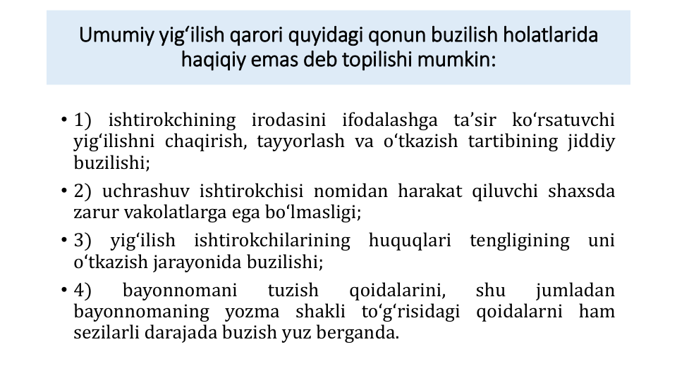 Umumiy yigʻilish qarori quyidagi qonun buzilish holatlarida
haqiqiy emas deb topilishi mumkin:
• 1) ishtirokchining irodasini ifodalashga taʼsir koʻrsatuvchi
yigʻilishni chaqirish, tayyorlash va oʻtkazish tartibining jiddiy
buzilishi;
• 2) uchrashuv ishtirokchisi nomidan harakat qiluvchi shaxsda
zarur vakolatlarga ega boʻlmasligi;
• 3)
yigʻilish
ishtirokchilarining
huquqlari
tengligining
uni
oʻtkazish jarayonida buzilishi;
• 4)
bayonnomani
tuzish
qoidalarini,
shu
jumladan
bayonnomaning yozma shakli toʻgʻrisidagi qoidalarni ham
sezilarli darajada buzish yuz berganda.
