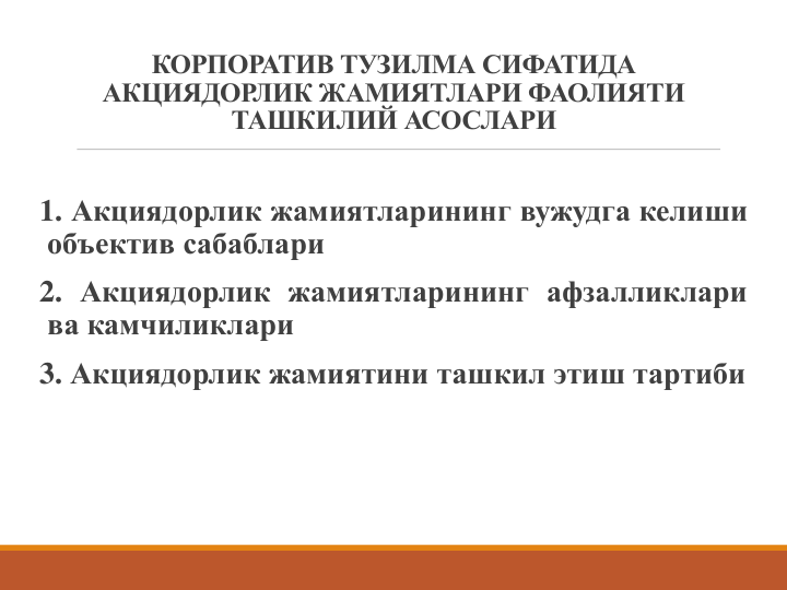 КОРПОРАТИВ ТУЗИЛМА СИФАТИДА 
АКЦИЯДОРЛИК ЖАМИЯТЛАРИ ФАОЛИЯТИ 
ТАШКИЛИЙ АСОСЛАРИ
1. Акциядорлик жамиятларининг вужудга келиши
объектив сабаблари
2. Акциядорлик жамиятларининг афзалликлари
ва камчиликлари
3. Акциядорлик жамиятини ташкил этиш тартиби
