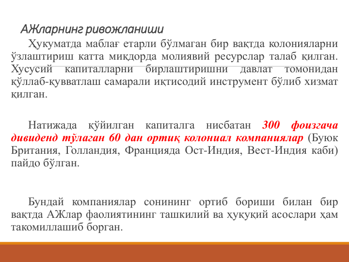 АЖларнинг ривожланиши
Ҳукуматда маблағ етарли бўлмаган бир вақтда колонияларни
ўзлаштириш катта миқдорда молиявий ресурслар талаб қилган.
Хусусий
капиталларни
бирлаштиришни
давлат
томонидан
қўллаб-қувватлаш самарали иқтисодий инструмент бўлиб хизмат
қилган.
Натижада
қўйилган
капиталга
нисбатан
300
фоизгача
дивиденд тўлаган 60 дан ортиқ колониал компаниялар (Буюк
Британия, Голландия, Францияда Ост-Индия, Вест-Индия каби)
пайдо бўлган.
Бундай компаниялар сонининг ортиб бориши билан бир
вақтда АЖлар фаолиятининг ташкилий ва ҳуқуқий асослари ҳам
такомиллашиб борган.
