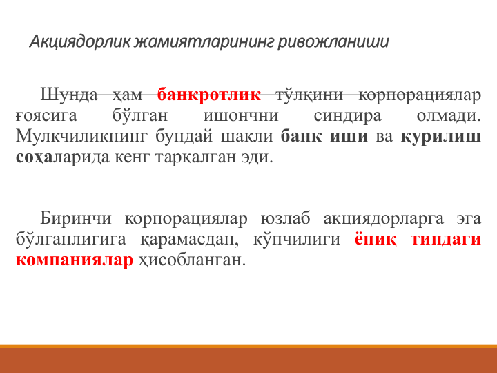 Акциядорлик жамиятларининг ривожланиши 
Шунда ҳам банкротлик тўлқини корпорациялар
ғоясига
бўлган
ишончни
синдира
олмади.
Мулкчиликнинг бундай шакли банк иши ва қурилиш
соҳаларида кенг тарқалган эди.
Биринчи корпорациялар юзлаб акциядорларга эга
бўлганлигига қарамасдан, кўпчилиги ёпиқ типдаги
компаниялар ҳисобланган.
