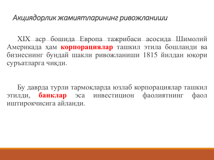 Акциядорлик жамиятларининг ривожланиши 
XIX аср бошида Европа тажрибаси асосида Шимолий
Америкада ҳам корпорациялар ташкил этила бошланди ва
бизнеснинг бундай шакли ривожланиши 1815 йилдан юқори
суръатларга чиқди.
Бу даврда турли тармоқларда юзлаб корпорациялар ташкил
этилди,
банклар
эса
инвестицион
фаолиятнинг
фаол
иштирокчисига айланди.
