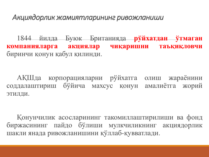 Акциядорлик жамиятларининг ривожланиши 
1844
йилда
Буюк
Британияда
рўйхатдан
ўтмаган
компанияларга
акциялар
чиқаришни
таъқиқловчи
биринчи қонун қабул қилинди.
АҚШда
корпорацияларни
рўйхатга
олиш
жараёнини
соддалаштириш
бўйича
махсус
қонун
амалиётга
жорий
этилди.
Қонунчилик асосларининг такомиллаштирилиши ва фонд
биржасининг
пайдо
бўлиши
мулкчиликнинг
акциядорлик
шакли янада ривожланишини қўллаб-қувватлади.
