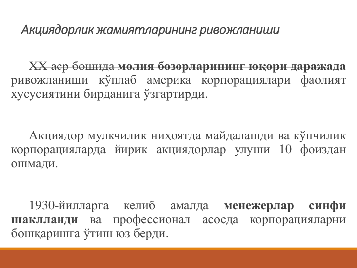 Акциядорлик жамиятларининг ривожланиши
XX аср бошида молия бозорларининг юқори даражада
ривожланиши кўплаб америка корпорациялари фаолият
хусусиятини бирданига ўзгартирди.
Акциядор мулкчилик ниҳоятда майдалашди ва кўпчилик
корпорацияларда йирик акциядорлар улуши 10 фоиздан
ошмади.
1930-йилларга
келиб
амалда
менежерлар
синфи
шаклланди
ва
профессионал
асосда
корпорацияларни
бошқаришга ўтиш юз берди.
