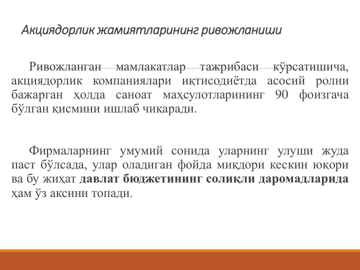 Акциядорлик жамиятларининг ривожланиши
Ривожланган
мамлакатлар
тажрибаси
кўрсатишича,
акциядорлик компаниялари иқтисодиётда асосий
ролни
бажарган
ҳолда
саноат
маҳсулотларининг
90
фоизгача
бўлган қисмини ишлаб чиқаради.
Фирмаларнинг умумий сонида уларнинг улуши жуда
паст бўлсада, улар оладиган фойда миқдори кескин юқори
ва бу жиҳат давлат бюджетининг солиқли даромадларида
ҳам ўз аксини топади.
