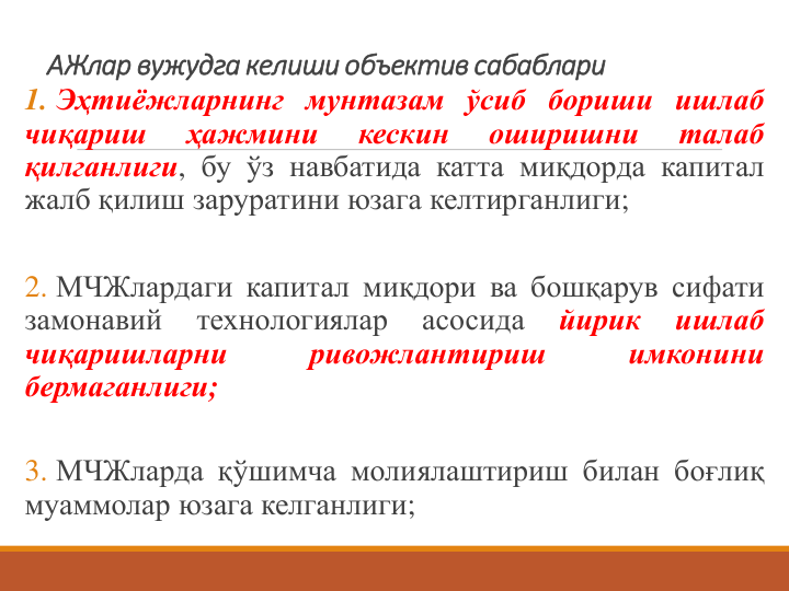 АЖлар вужудга келиши объектив сабаблари 
1. Эҳтиёжларнинг мунтазам ўсиб бориши ишлаб
чиқариш
ҳажмини
кескин
оширишни
талаб
қилганлиги, бу ўз навбатида катта миқдорда капитал
жалб қилиш заруратини юзага келтирганлиги;
2. МЧЖлардаги капитал миқдори ва бошқарув сифати
замонавий
технологиялар
асосида
йирик
ишлаб
чиқаришларни
ривожлантириш
имконини
бермаганлиги;
3. МЧЖларда қўшимча молиялаштириш билан боғлиқ
муаммолар юзага келганлиги;
