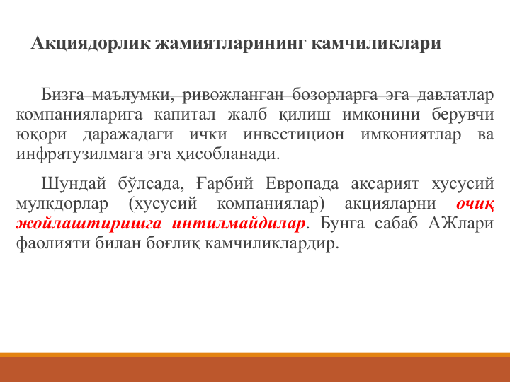 Акциядорлик жамиятларининг камчиликлари
Бизга маълумки, ривожланган бозорларга эга давлатлар
компанияларига капитал жалб қилиш имконини берувчи
юқори
даражадаги
ички
инвестицион
имкониятлар
ва
инфратузилмага эга ҳисобланади.
Шундай бўлсада, Ғарбий Европада аксарият хусусий
мулкдорлар
(хусусий
компаниялар)
акцияларни
очиқ
жойлаштиришга интилмайдилар. Бунга сабаб АЖлари
фаолияти билан боғлиқ камчиликлардир.
