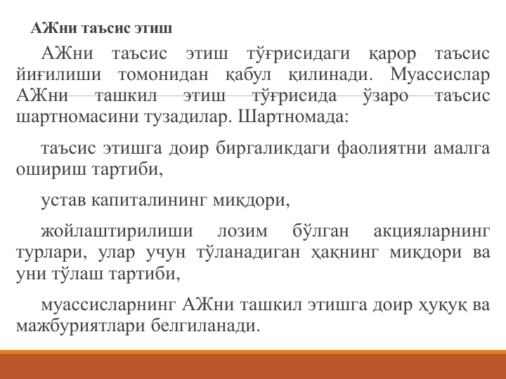 АЖни таъсис этиш
АЖни
таъсис
этиш
тўғрисидаги
қарор
таъсис
йиғилиши
томонидан
қабул
қилинади.
Муассислар
АЖни
ташкил
этиш
тўғрисида
ўзаро
таъсис
шартномасини тузадилар. Шартномада:
таъсис этишга доир биргаликдаги фаолиятни амалга
ошириш тартиби,
устав капиталининг миқдори,
жойлаштирилиши
лозим
бўлган
акцияларнинг
турлари, улар учун тўланадиган ҳақнинг миқдори ва
уни тўлаш тартиби,
муассисларнинг АЖни ташкил этишга доир ҳуқуқ ва
мажбуриятлари белгиланади.
