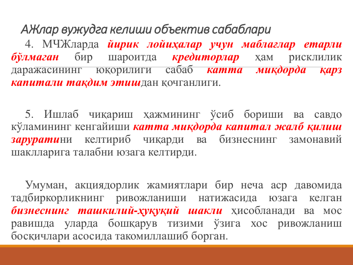 АЖлар вужудга келиши объектив сабаблари 
4. МЧЖларда йирик лойиҳалар учун маблағлар етарли
бўлмаган
бир
шароитда
кредиторлар
ҳам
рисклилик
даражасининг
юқорилиги
сабаб
катта
миқдорда
қарз
капитали тақдим этишдан қочганлиги.
5.
Ишлаб
чиқариш
ҳажмининг
ўсиб
бориши
ва
савдо
кўламининг кенгайиши катта миқдорда капитал жалб қилиш
заруратини
келтириб
чиқарди
ва
бизнеснинг
замонавий
шаклларига талабни юзага келтирди.
Умуман, акциядорлик жамиятлари бир неча аср давомида
тадбиркорликнинг
ривожланиши
натижасида
юзага
келган
бизнеснинг ташкилий-ҳуқуқий шакли ҳисобланади ва мос
равишда
уларда
бошқарув
тизими
ўзига
хос
ривожланиш
босқичлари асосида такомиллашиб борган.
