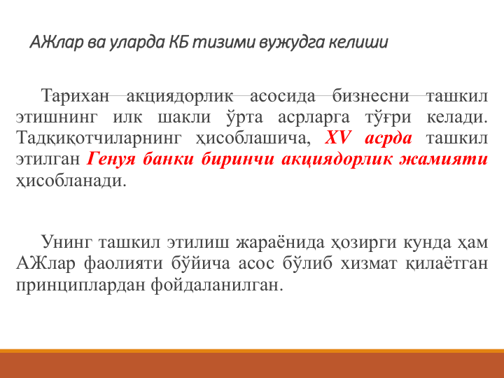 АЖлар ва уларда КБ тизими вужудга келиши 
Тарихан
акциядорлик
асосида
бизнесни
ташкил
этишнинг илк шакли ўрта асрларга тўғри келади.
Тадқиқотчиларнинг ҳисоблашича, XV асрда ташкил
этилган Генуя банки биринчи акциядорлик жамияти
ҳисобланади.
Унинг ташкил этилиш жараёнида ҳозирги кунда ҳам
АЖлар фаолияти бўйича асос бўлиб хизмат қилаётган
принциплардан фойдаланилган.

