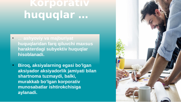 Korporativ 
huquqlar …  
•
…  ashyoviy va majburiyat 
huquqlaridan farq qiluvchi maxsus 
harakterdagi subyektiv huquqlar 
hisoblanadi. 
•
Biroq, aksiyalarning egasi bo’lgan 
aksiyador aksiyadorlik jamiyati bilan 
shartnoma tuzmaydi, balki, 
murakkab bo’lgan korporativ 
munosabatlar ishtirokchisiga 
aylanadi. 
