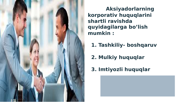 Aksiyadorlarning 
korporativ huquqlarini 
shartli ravishda 
quyidagilarga bo’lish 
mumkin :
  1. Tashkiliy- boshqaruv 
  2. Mulkiy huquqlar 
  3. Imtiyozli huquqlar 
