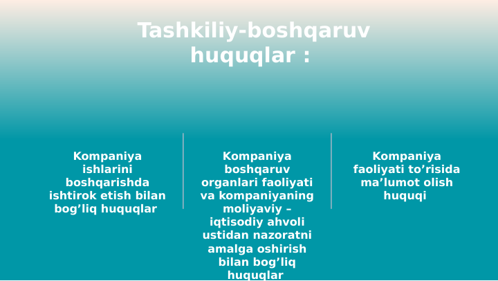 Tashkiliy-boshqaruv 
huquqlar : 
Kompaniya 
ishlarini 
boshqarishda 
ishtirok etish bilan 
bog’liq huquqlar 
Kompaniya 
boshqaruv 
organlari faoliyati 
va kompaniyaning 
moliyaviy – 
iqtisodiy ahvoli 
ustidan nazoratni 
amalga oshirish 
bilan bog’liq 
huquqlar 
Kompaniya 
faoliyati to’risida 
ma’lumot olish 
huquqi 
