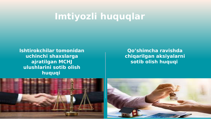 Imtiyozli huquqlar 
Ishtirokchilar tomonidan 
uchinchi shaxslarga 
ajratilgan MCHJ 
ulushlarini sotib olish 
huquqi 
Qo’shimcha ravishda 
chiqarilgan aksiyalarni 
sotib olish huquqi 
