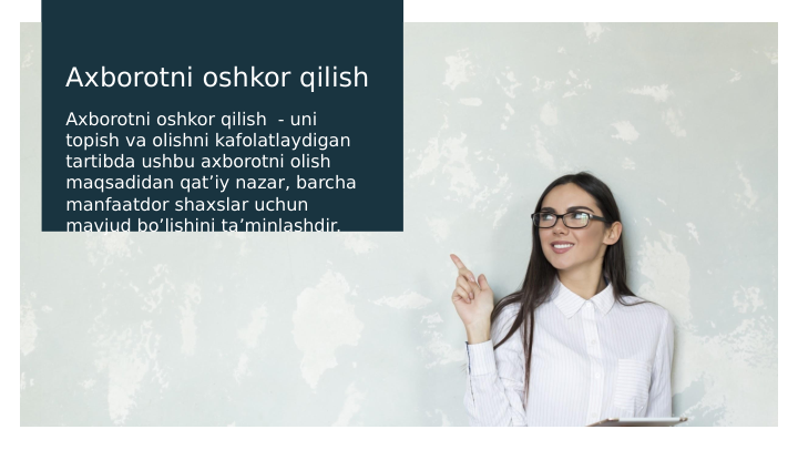 Axborotni oshkor qilish 
Axborotni oshkor qilish  - uni 
topish va olishni kafolatlaydigan 
tartibda ushbu axborotni olish 
maqsadidan qat’iy nazar, barcha 
manfaatdor shaxslar uchun 
mavjud bo’lishini ta’minlashdir. 
