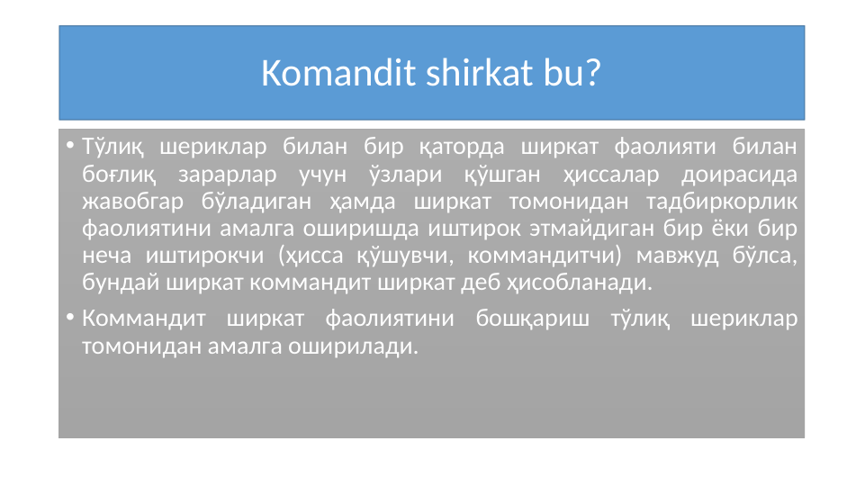 Komandit shirkat bu?
• Tўлиқ шериклар билан бир қаторда ширкат фаолияти билан 
боғлиқ зарарлар учун ўзлари қўшган ҳиссалар доирасида 
жавобгар бўладиган ҳамда ширкат томонидан тадбиркорлик 
фаолиятини амалга оширишда иштирок этмайдиган бир ёки бир 
неча иштирокчи (ҳисса қўшувчи, коммандитчи) мавжуд бўлса, 
бундай ширкат коммандит ширкат деб ҳисобланади.
• Коммандит ширкат фаолиятини бошқариш тўлиқ шериклар 
томонидан амалга оширилади. 
