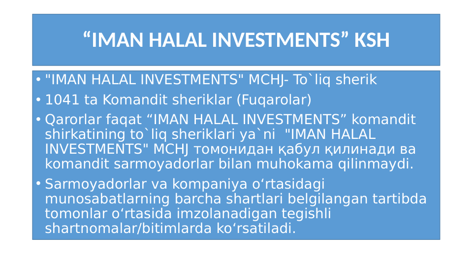 “IMAN HALAL INVESTMENTS” KSH
• "IMAN HALAL INVESTMENTS" MCHJ- To`liq sherik
• 1041 ta Komandit sheriklar (Fuqarolar)
• Qarorlar faqat “IMAN HALAL INVESTMENTS” komandit 
shirkatining to`liq sheriklari ya`ni  "IMAN HALAL 
INVESTMENTS" MCHJ томонидан қабул қилинади ва 
komandit sarmoyadorlar bilan muhokama qilinmaydi. 
• Sarmoyadorlar va kompaniya o‘rtasidagi 
munosabatlarning barcha shartlari belgilangan tartibda 
tomonlar o‘rtasida imzolanadigan tegishli 
shartnomalar/bitimlarda ko‘rsatiladi. 
