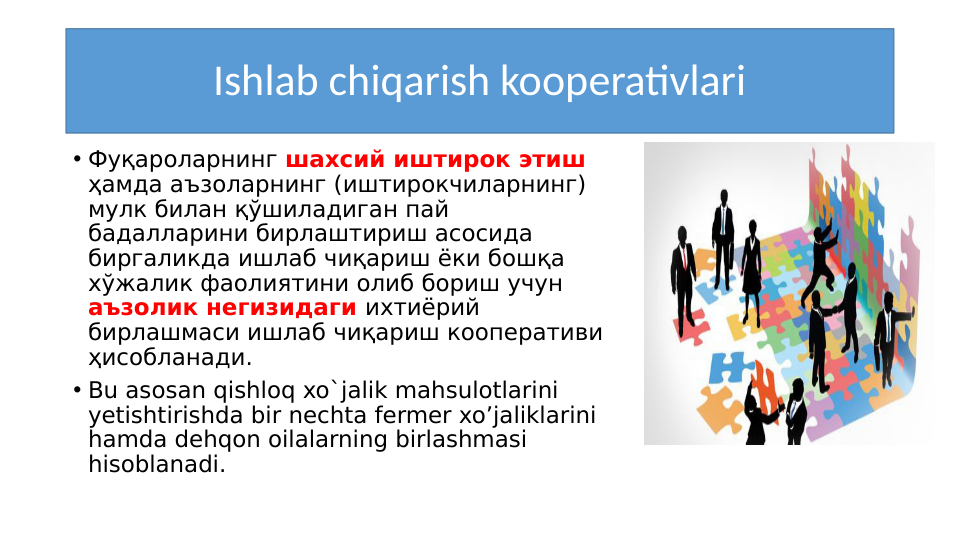 Ishlab chiqarish kooperativlari
• Фуқароларнинг шахсий иштирок этиш 
ҳамда аъзоларнинг (иштирокчиларнинг) 
мулк билан қўшиладиган пай 
бадалларини бирлаштириш асосида 
биргаликда ишлаб чиқариш ёки бошқа 
хўжалик фаолиятини олиб бориш учун 
аъзолик негизидаги ихтиёрий 
бирлашмаси ишлаб чиқариш кооперативи 
ҳисобланади. 
• Bu asosan qishloq xo`jalik mahsulotlarini 
yetishtirishda bir nechta fermer xo’jaliklarini 
hamda dehqon oilalarning birlashmasi 
hisoblanadi.
