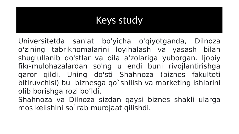 Keys study
Universitetda 
san'at 
bo'yicha 
o'qiyotganda, 
Dilnoza 
o'zining tabriknomalarini loyihalash va yasash bilan 
shug'ullanib do'stlar va oila a'zolariga yuborgan. Ijobiy 
fikr-mulohazalardan so'ng u endi buni rivojlantirishga 
qaror qildi. Uning do'sti Shahnoza (biznes fakulteti 
bitiruvchisi) bu  biznesga qo`shilish va marketing ishlarini 
olib borishga rozi bo’ldi. 
Shahnoza va Dilnoza sizdan qaysi biznes shakli ularga 
mos kelishini so`rab murojaat qilishdi.
