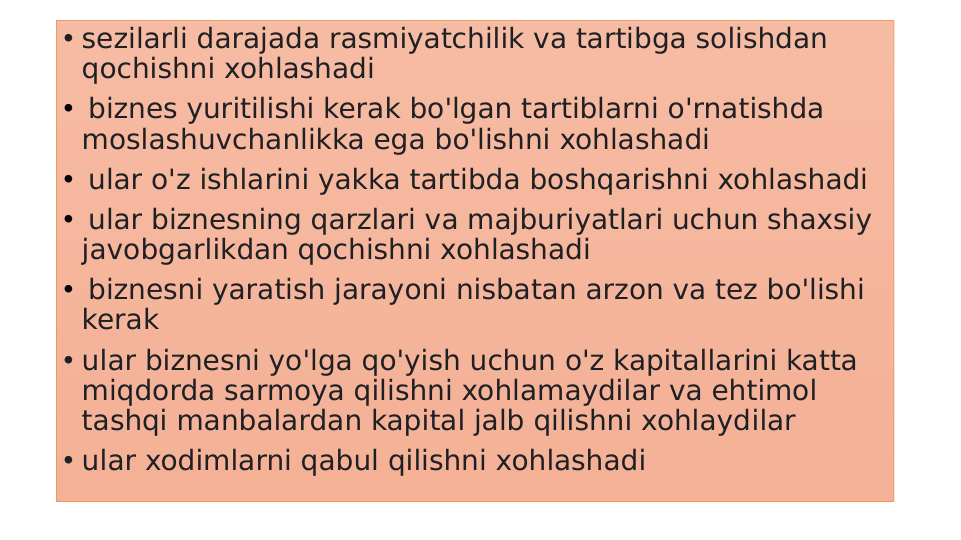 • sezilarli darajada rasmiyatchilik va tartibga solishdan 
qochishni xohlashadi
•  biznes yuritilishi kerak bo'lgan tartiblarni o'rnatishda 
moslashuvchanlikka ega bo'lishni xohlashadi 
•  ular o'z ishlarini yakka tartibda boshqarishni xohlashadi 
•  ular biznesning qarzlari va majburiyatlari uchun shaxsiy 
javobgarlikdan qochishni xohlashadi 
•  biznesni yaratish jarayoni nisbatan arzon va tez bo'lishi 
kerak 
• ular biznesni yo'lga qo'yish uchun o'z kapitallarini katta 
miqdorda sarmoya qilishni xohlamaydilar va ehtimol 
tashqi manbalardan kapital jalb qilishni xohlaydilar
• ular xodimlarni qabul qilishni xohlashadi 
