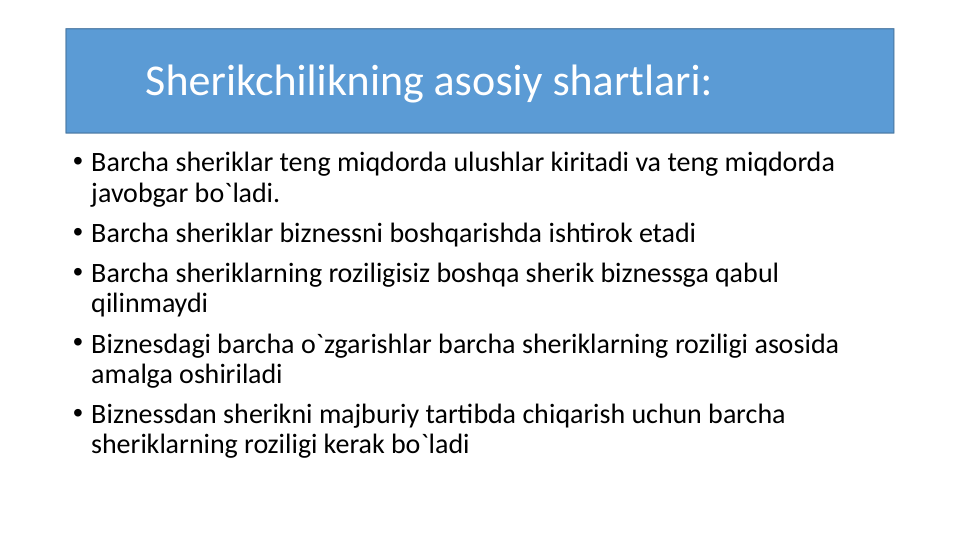 Sherikchilikning asosiy shartlari:
• Barcha sheriklar teng miqdorda ulushlar kiritadi va teng miqdorda 
javobgar bo`ladi.
• Barcha sheriklar biznessni boshqarishda ishtirok etadi
• Barcha sheriklarning roziligisiz boshqa sherik biznessga qabul 
qilinmaydi
• Biznesdagi barcha o`zgarishlar barcha sheriklarning roziligi asosida 
amalga oshiriladi
• Biznessdan sherikni majburiy tartibda chiqarish uchun barcha 
sheriklarning roziligi kerak bo`ladi
