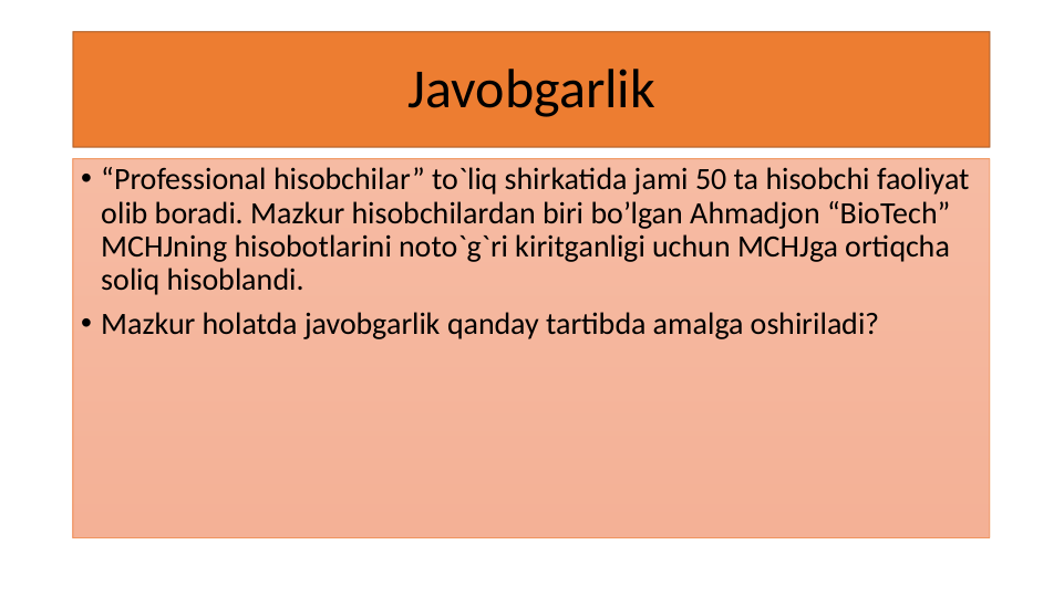 Javobgarlik
• “Professional hisobchilar” to`liq shirkatida jami 50 ta hisobchi faoliyat 
olib boradi. Mazkur hisobchilardan biri bo’lgan Ahmadjon “BioTech” 
MCHJning hisobotlarini noto`g`ri kiritganligi uchun MCHJga ortiqcha 
soliq hisoblandi.
• Mazkur holatda javobgarlik qanday tartibda amalga oshiriladi?
