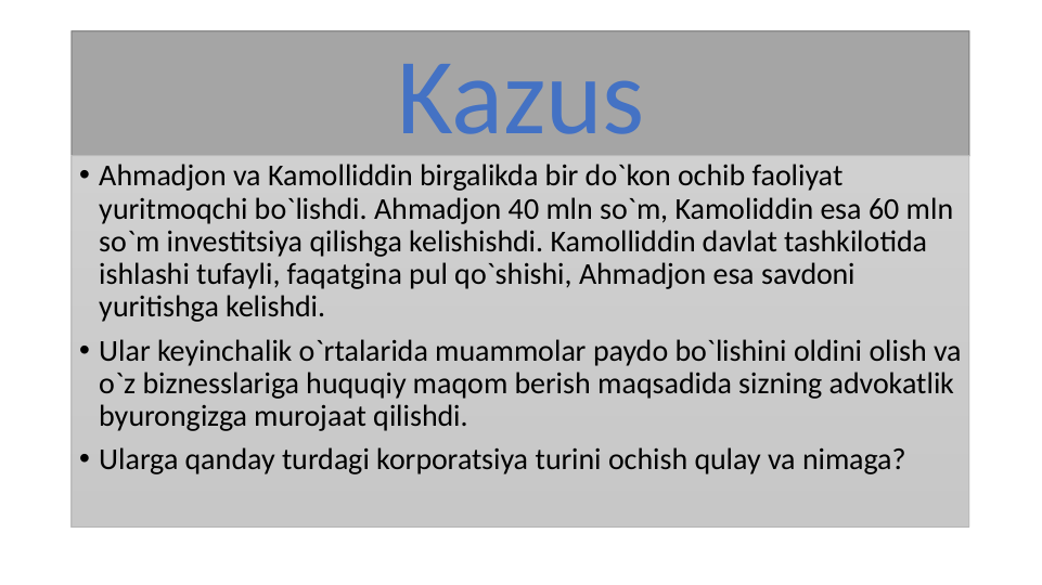 Kazus
• Ahmadjon va Kamolliddin birgalikda bir do`kon ochib faoliyat 
yuritmoqchi bo`lishdi. Ahmadjon 40 mln so`m, Kamoliddin esa 60 mln 
so`m investitsiya qilishga kelishishdi. Kamolliddin davlat tashkilotida 
ishlashi tufayli, faqatgina pul qo`shishi, Ahmadjon esa savdoni 
yuritishga kelishdi.
• Ular keyinchalik o`rtalarida muammolar paydo bo`lishini oldini olish va 
o`z biznesslariga huquqiy maqom berish maqsadida sizning advokatlik 
byurongizga murojaat qilishdi.
• Ularga qanday turdagi korporatsiya turini ochish qulay va nimaga?
