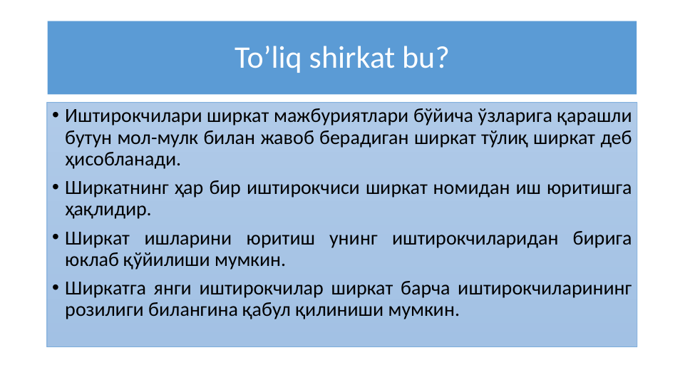 To’liq shirkat bu?
• Иштирокчилари ширкат мажбуриятлари бўйича ўзларига қарашли 
бутун мол-мулк билан жавоб берадиган ширкат тўлиқ ширкат деб 
ҳисобланади.
• Ширкатнинг ҳар бир иштирокчиси ширкат номидан иш юритишга 
ҳақлидир.
• Ширкат ишларини юритиш унинг иштирокчиларидан бирига 
юклаб қўйилиши мумкин. 
• Ширкатга янги иштирокчилар ширкат барча иштирокчиларининг 
розилиги билангина қабул қилиниши мумкин.
